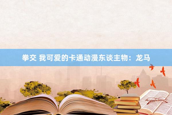 拳交 我可爱的卡通动漫东谈主物：龙马