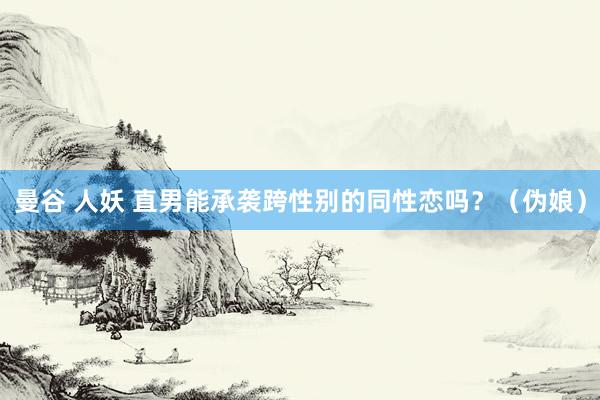 曼谷 人妖 直男能承袭跨性别的同性恋吗?(伪娘)