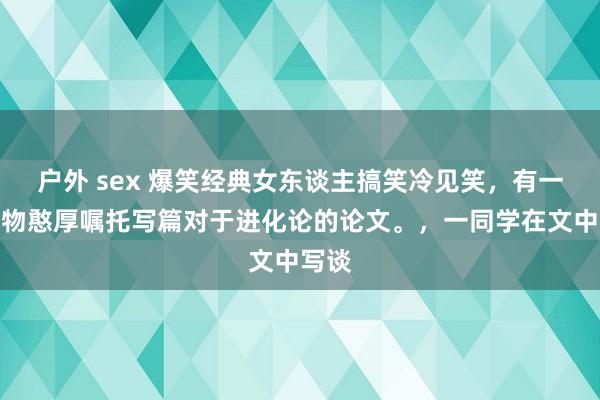 户外 sex 爆笑经典女东谈主搞笑冷见笑，有一次生物憨厚嘱托写篇对于进化论的论文。，一同学在文中写谈
