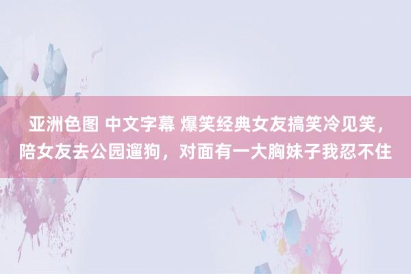 亚洲色图 中文字幕 爆笑经典女友搞笑冷见笑，陪女友去公园遛狗，对面有一大胸妹子我忍不住