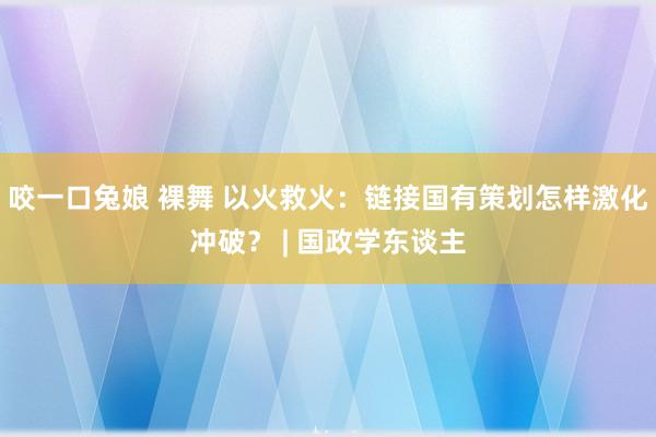咬一口兔娘 裸舞 以火救火：链接国有策划怎样激化冲破？ | 国政学东谈主