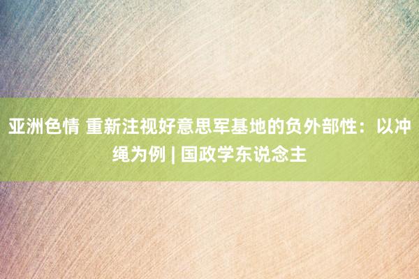 亚洲色情 重新注视好意思军基地的负外部性：以冲绳为例 | 国政学东说念主