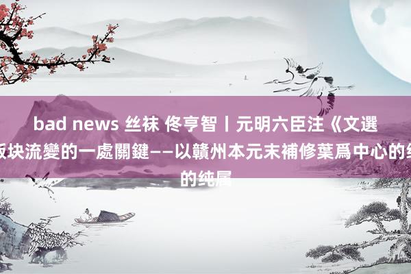 bad news 丝袜 佟亨智丨元明六臣注《文選》版块流變的一處關鍵——以贛州本元末補修葉爲中心的纯属