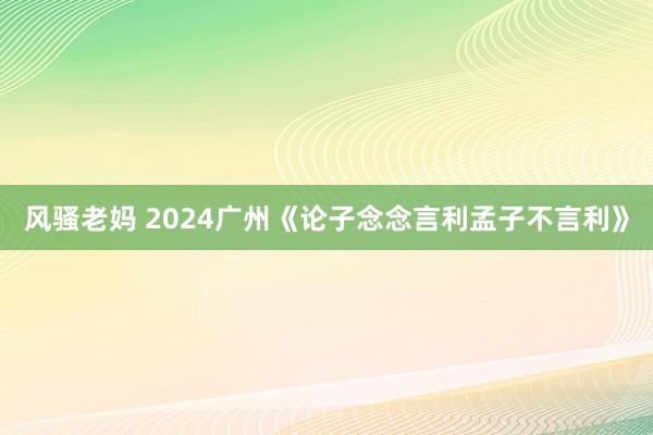 风骚老妈 2024广州《论子念念言利孟子不言利》