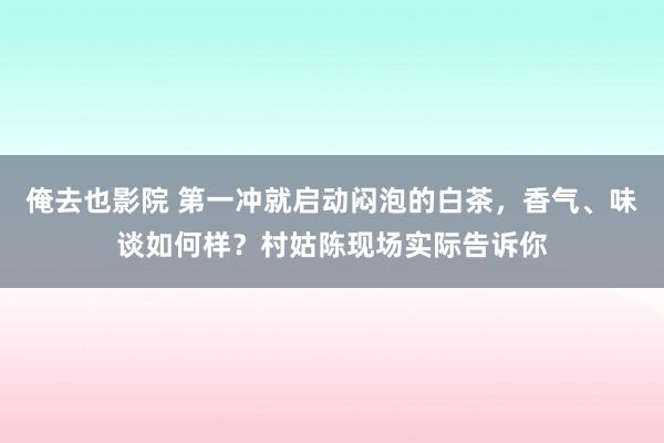 俺去也影院 第一冲就启动闷泡的白茶，香气、味谈如何样？村姑陈现场实际告诉你
