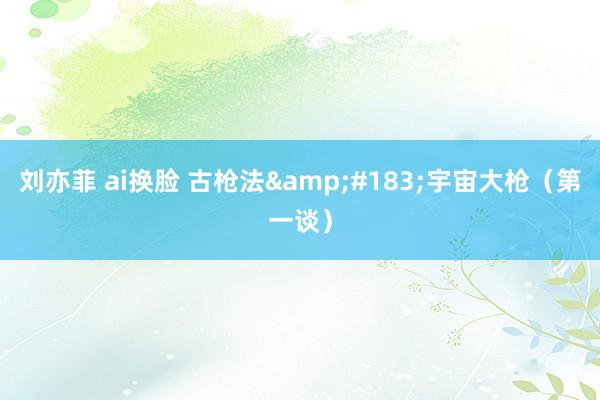 刘亦菲 ai换脸 古枪法&#183;宇宙大枪（第一谈）