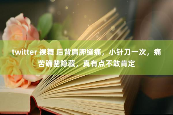 twitter 裸舞 后背肩胛缝痛，小针刀一次，痛苦确凿隐藏，真有点不敢肯定