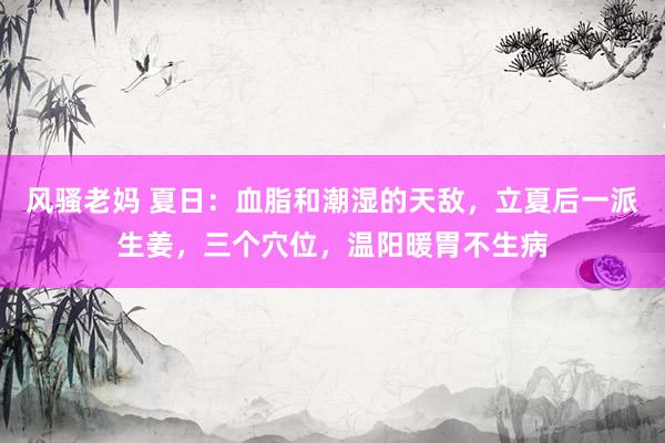 风骚老妈 夏日：血脂和潮湿的天敌，立夏后一派生姜，三个穴位，温阳暖胃不生病