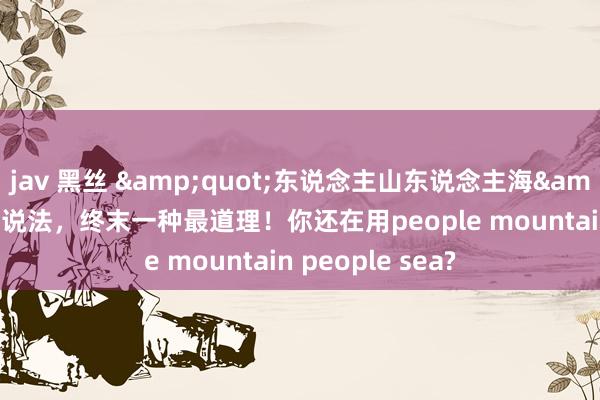 jav 黑丝 &quot;东说念主山东说念主海&quot;的十种说法，终末一种最道理！你还在用people mountain people sea?