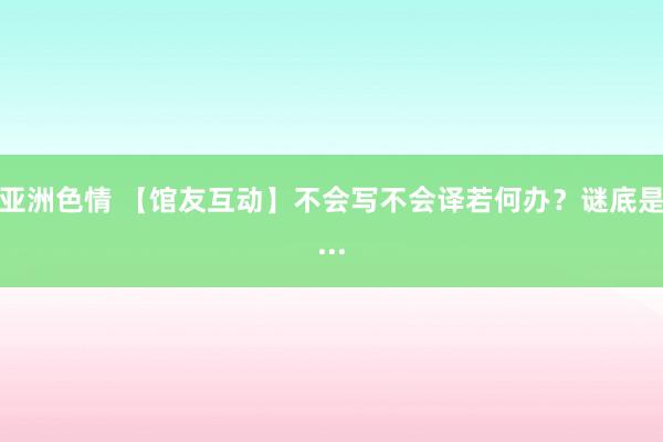 亚洲色情 【馆友互动】不会写不会译若何办？谜底是...