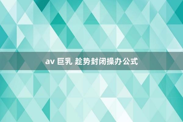 av 巨乳 趁势封闭操办公式