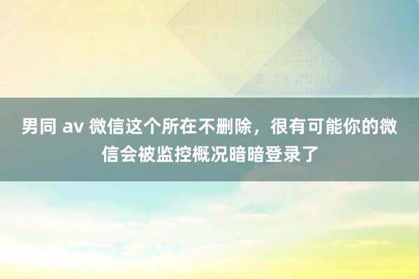男同 av 微信这个所在不删除，很有可能你的微信会被监控概况暗暗登录了