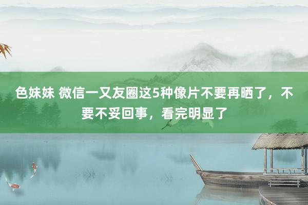 色妹妹 微信一又友圈这5种像片不要再晒了，不要不妥回事，看完明显了