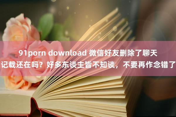 91porn download 微信好友删除了聊天记载还在吗？好多东谈主皆不知谈，不要再作念错了