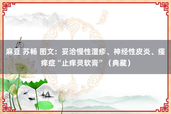 麻豆 苏畅 图文：妥洽慢性湿疹、神经性皮炎、瘙痒症“止痒灵软膏”（典藏）