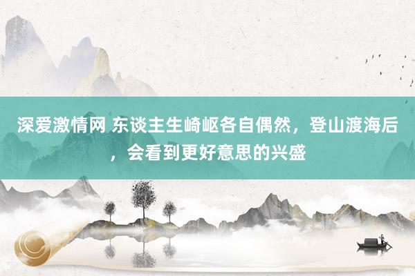 深爱激情网 东谈主生崎岖各自偶然，登山渡海后，会看到更好意思的兴盛