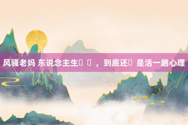 风骚老妈 东说念主生‬‎，到底还‬是活一趟心理