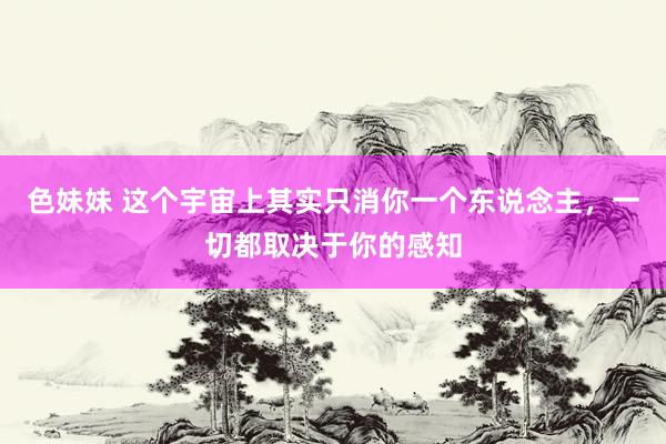 色妹妹 这个宇宙上其实只消你一个东说念主，一切都取决于你的感知