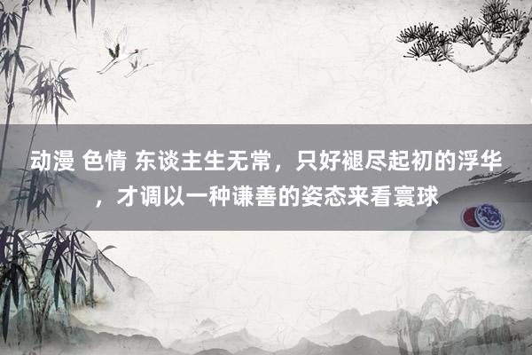 动漫 色情 东谈主生无常，只好褪尽起初的浮华，才调以一种谦善的姿态来看寰球