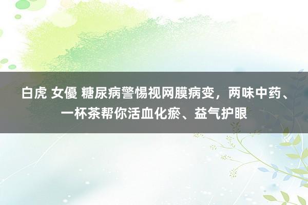 白虎 女優 糖尿病警惕视网膜病变，两味中药、一杯茶帮你活血化瘀、益气护眼