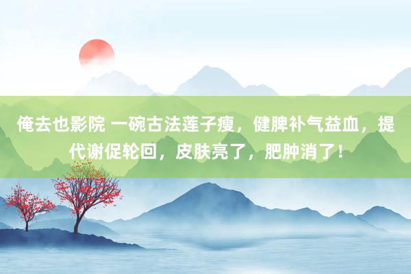 俺去也影院 一碗古法莲子瘦，健脾补气益血，提代谢促轮回，皮肤亮了，肥肿消了！