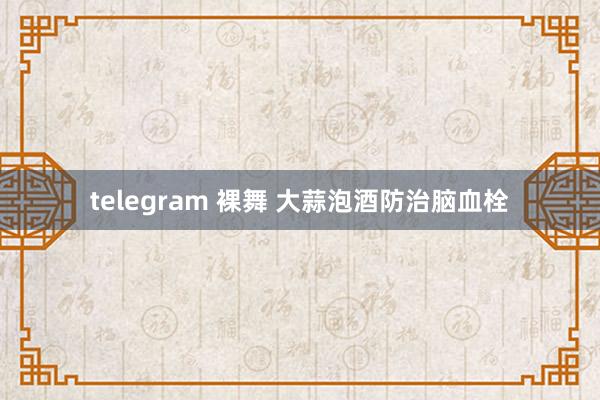 telegram 裸舞 大蒜泡酒防治脑血栓