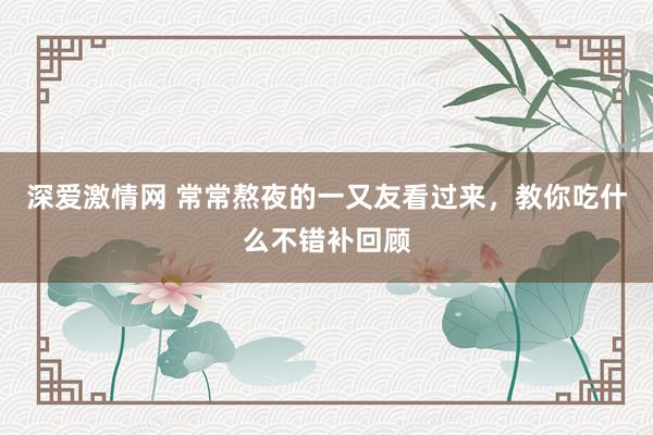 深爱激情网 常常熬夜的一又友看过来，教你吃什么不错补回顾