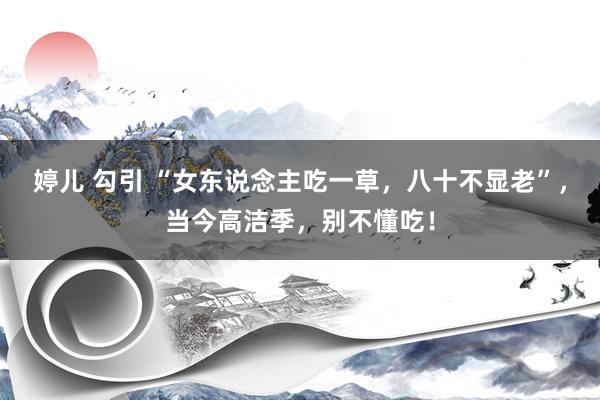 婷儿 勾引 “女东说念主吃一草，八十不显老”，当今高洁季，别不懂吃！
