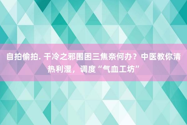 自拍偷拍. 干冷之邪围困三焦奈何办？中医教你清热利湿，调度“气血工坊”