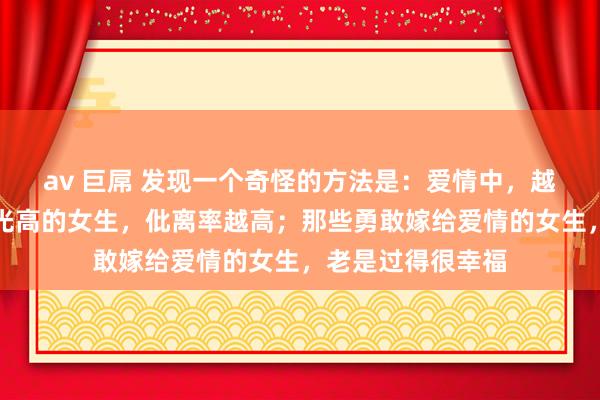 av 巨屌 发现一个奇怪的方法是：爱情中，越是精挑细选、目光高的女生，仳离率越高；那些勇敢嫁给爱情的女生，老是过得很幸福