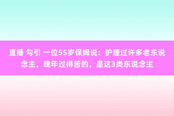 直播 勾引 一位55岁保姆说：护理过许多老东说念主，晚年过得苦的，是这3类东说念主