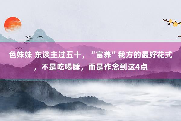 色妹妹 东谈主过五十，“富养”我方的最好花式，不是吃喝睡，而是作念到这4点