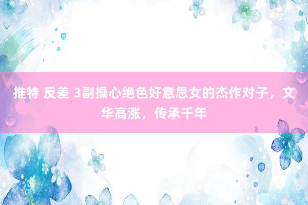 推特 反差 3副操心绝色好意思女的杰作对子，文华高涨，传承千年