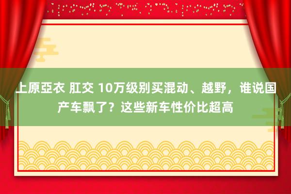 上原亞衣 肛交 10万级别买混动、越野，谁说国产车飘了？这些新车性价比超高