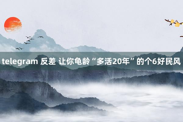 telegram 反差 让你龟龄“多活20年”的个6好民风