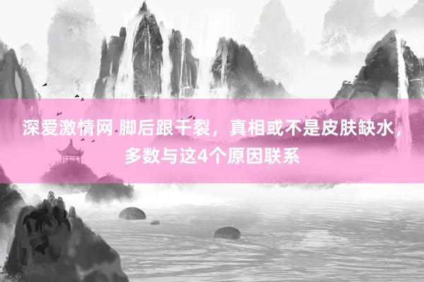 深爱激情网 脚后跟干裂，真相或不是皮肤缺水，多数与这4个原因联系