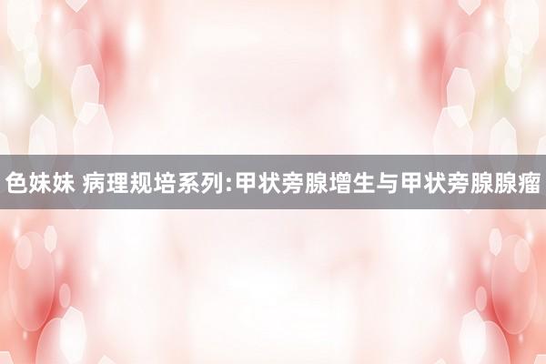 色妹妹 病理规培系列:甲状旁腺增生与甲状旁腺腺瘤