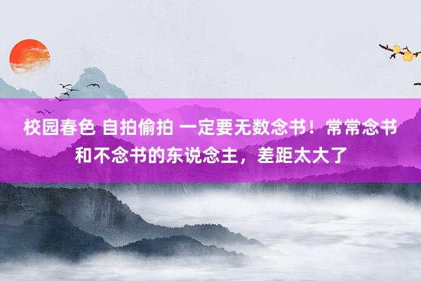 校园春色 自拍偷拍 一定要无数念书！常常念书和不念书的东说念主，差距太大了