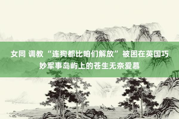 女同 调教 “连狗都比咱们解放” 被困在英国巧妙军事岛屿上的苍生无奈爱慕