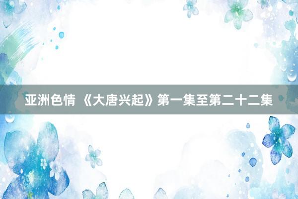 亚洲色情 《大唐兴起》第一集至第二十二集