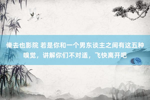 俺去也影院 若是你和一个男东谈主之间有这五种嗅觉，讲解你们不对适，飞快离开吧