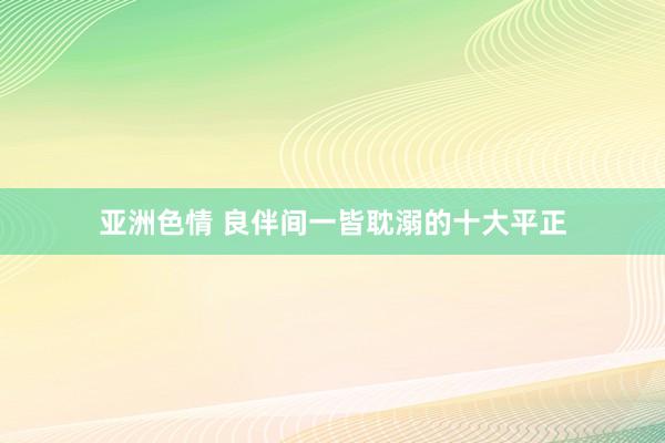 亚洲色情 良伴间一皆耽溺的十大平正