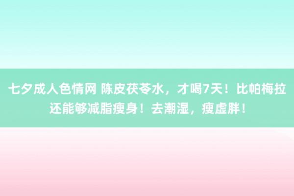 七夕成人色情网 陈皮茯苓水，才喝7天！比帕梅拉还能够减脂瘦身！去潮湿，瘦虚胖！