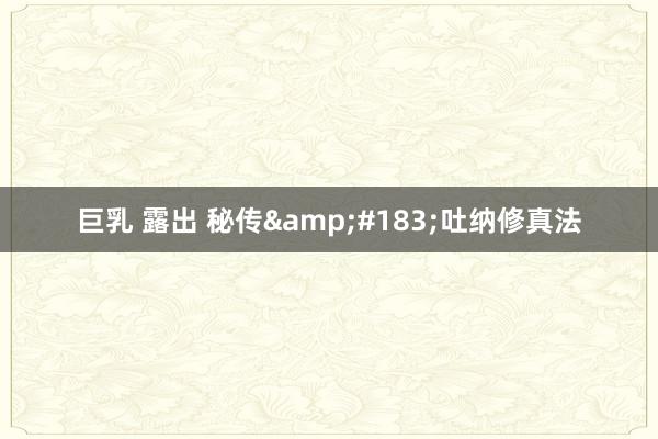 巨乳 露出 秘传&#183;吐纳修真法