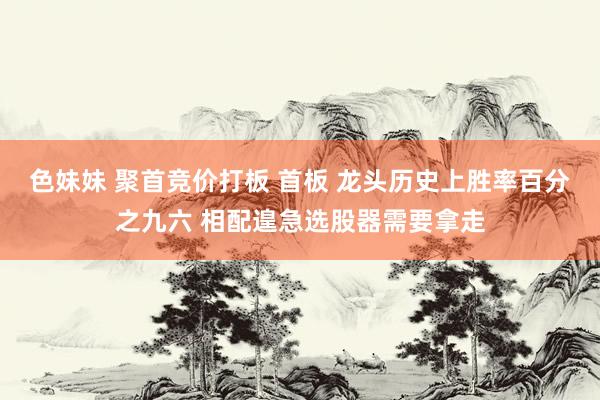 色妹妹 聚首竞价打板 首板 龙头历史上胜率百分之九六 相配遑急选股器需要拿走