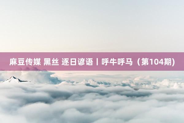 麻豆传媒 黑丝 逐日谚语丨呼牛呼马（第104期)