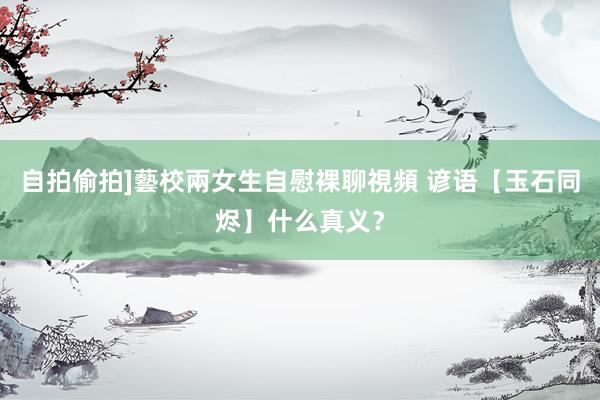 自拍偷拍]藝校兩女生自慰裸聊視頻 谚语【玉石同烬】什么真义？