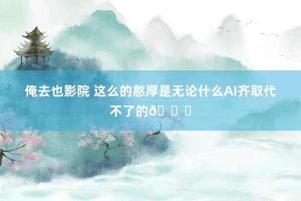俺去也影院 这么的憨厚是无论什么AI齐取代不了的👍