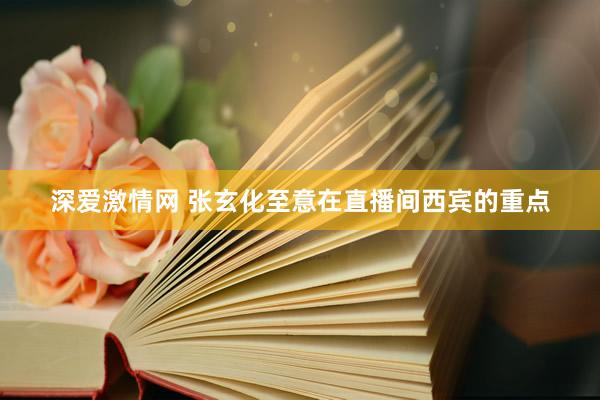 深爱激情网 张玄化至意在直播间西宾的重点