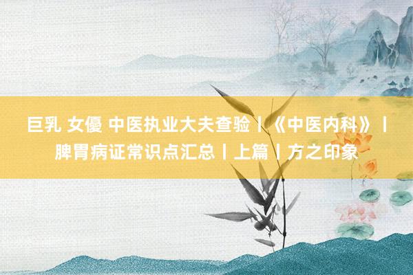 巨乳 女優 中医执业大夫查验丨《中医内科》丨脾胃病证常识点汇总丨上篇丨方之印象